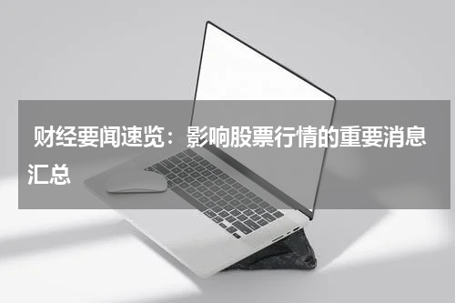  财经要闻速览：影响股票行情的重要消息汇总