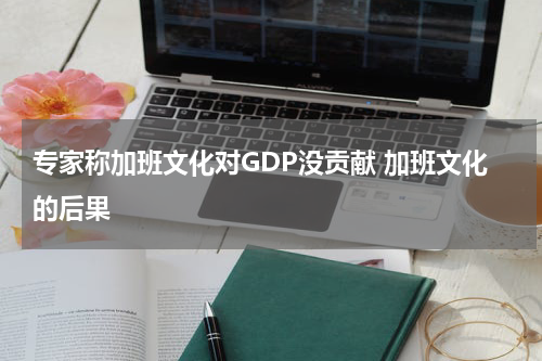 专家称加班文化对GDP没贡献 加班文化的后果
