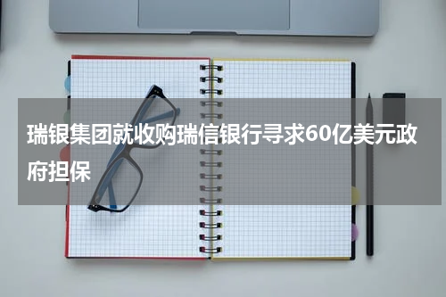 瑞银集团就收购瑞信银行寻求60亿美元政府担保
