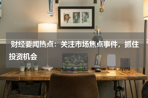  财经要闻热点：关注市场焦点事件，抓住投资机会
