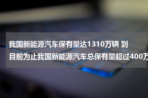 我国新能源汽车保有量达1310万辆 到目前为止我国新能源汽车总保有量超过400万辆占全球