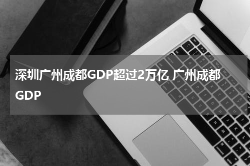 深圳广州成都GDP超过2万亿 广州成都GDP