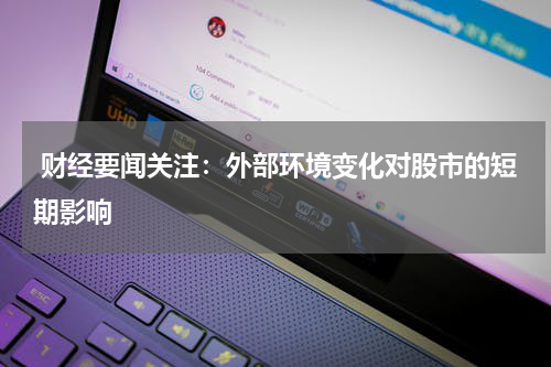  财经要闻关注：外部环境变化对股市的短期影响