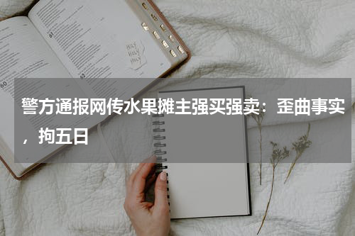 警方通报网传水果摊主强买强卖：歪曲事实，拘五日