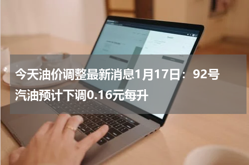今天油价调整最新消息1月17日：92号汽油预计下调0.16元每升