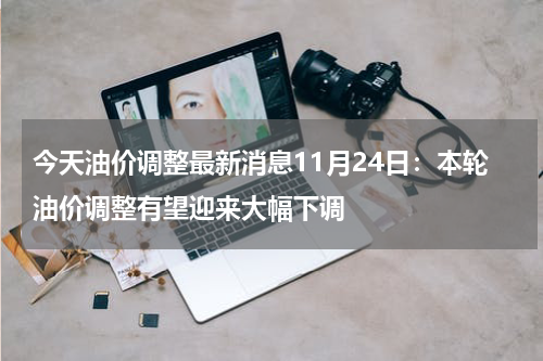 今天油价调整最新消息11月24日：本轮油价调整有望迎来大幅下调