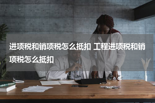 进项税和销项税怎么抵扣 工程进项税和销项税怎么抵扣