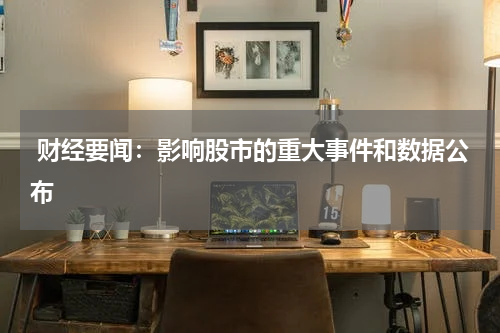  财经要闻：影响股市的重大事件和数据公布