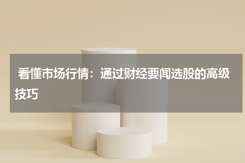  看懂市场行情：通过财经要闻选股的高级技巧