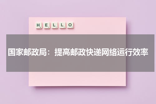 国家邮政局：提高邮政快递网络运行效率