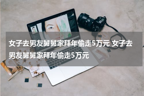 女子去男友舅舅家拜年偷走5万元 女子去男友舅舅家拜年偷走5万元