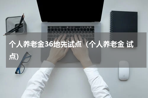 个人养老金36地先试点（个人养老金 试点）
