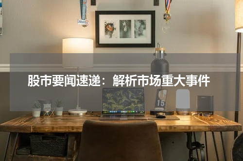  股市要闻速递：解析市场重大事件