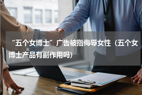 “五个女博士”广告被指侮辱女性（五个女博士产品有副作用吗）