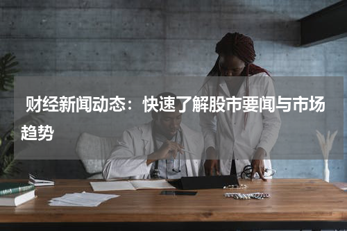  财经新闻动态：快速了解股市要闻与市场趋势