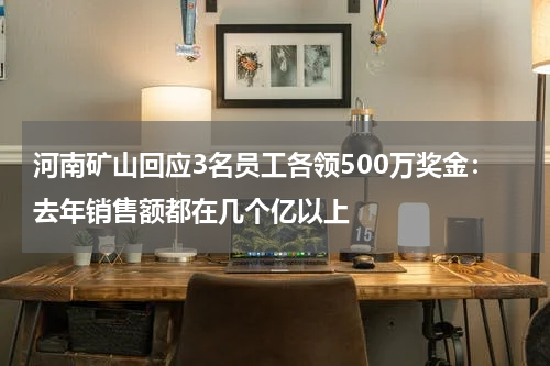 河南矿山回应3名员工各领500万奖金：去年销售额都在几个亿以上