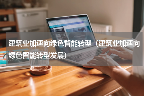 建筑业加速向绿色智能转型（建筑业加速向绿色智能转型发展）