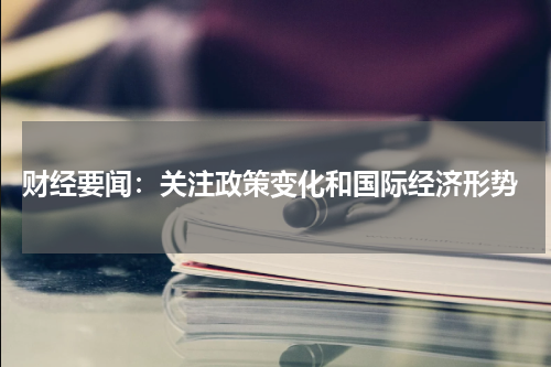  财经要闻：关注政策变化和国际经济形势