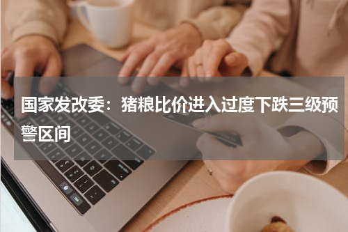 国家发改委：猪粮比价进入过度下跌三级预警区间