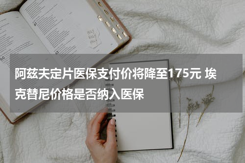 阿兹夫定片医保支付价将降至175元 埃克替尼价格是否纳入医保
