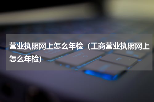 营业执照网上怎么年检（工商营业执照网上怎么年检）