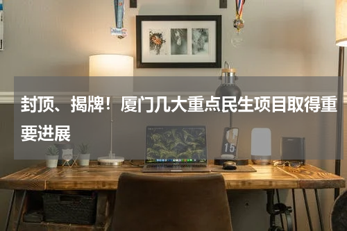 封顶、揭牌！厦门几大重点民生项目取得重要进展