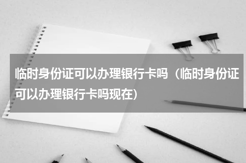 临时身份证可以办理银行卡吗（临时身份证可以办理银行卡吗现在）