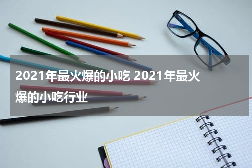 2021年最火爆的小吃 2021年最火爆的小吃行业