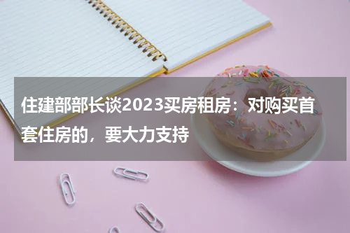 住建部部长谈2023买房租房：对购买首套住房的，要大力支持