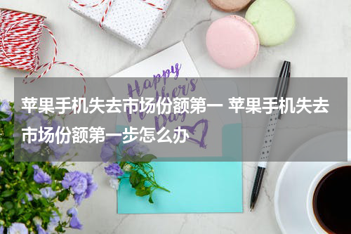 苹果手机失去市场份额第一 苹果手机失去市场份额第一步怎么办