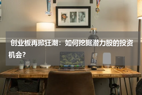  创业板再掀狂潮：如何挖掘潜力股的投资机会？