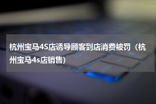 杭州宝马4S店诱导顾客到店消费被罚（杭州宝马4s店销售）