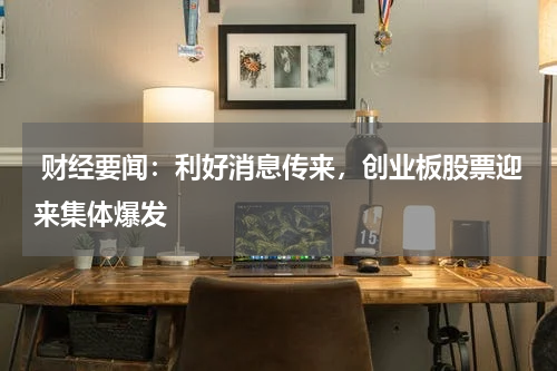  财经要闻：利好消息传来，创业板股票迎来集体爆发