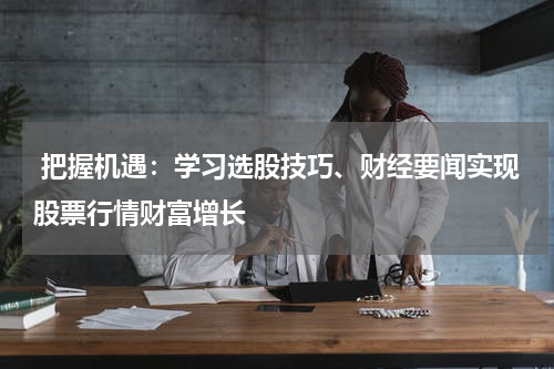  把握机遇：学习选股技巧、财经要闻实现股票行情财富增长
