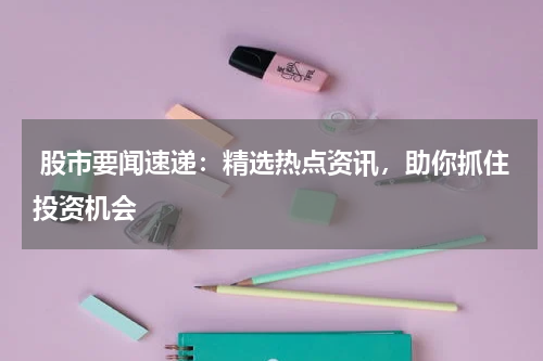  股市要闻速递：精选热点资讯，助你抓住投资机会