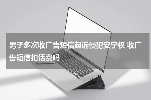 男子多次收广告短信起诉侵犯安宁权 收广告短信扣话费吗
