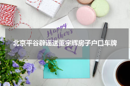 北京平谷辟谣送董宇辉房子户口车牌
