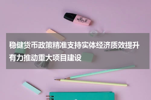 稳健货币政策精准支持实体经济质效提升 有力推动重大项目建设