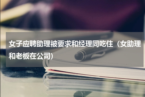 女子应聘助理被要求和经理同吃住（女助理和老板在公司）