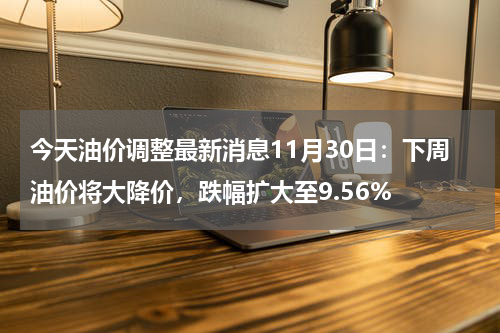 今天油价调整最新消息11月30日：下周油价将大降价，跌幅扩大至9.56%