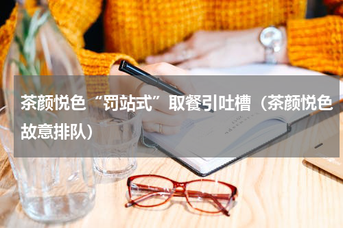 茶颜悦色“罚站式”取餐引吐槽（茶颜悦色故意排队）