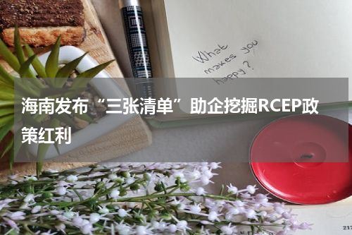 海南发布“三张清单”助企挖掘RCEP政策红利