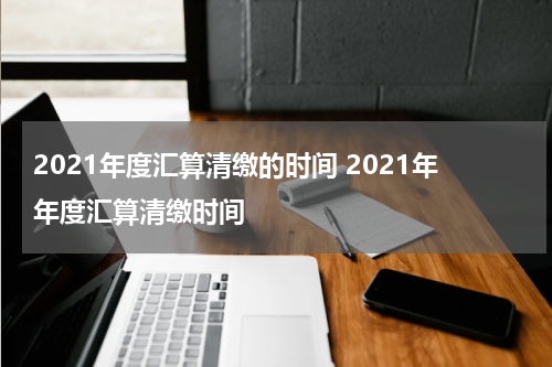 2021年度汇算清缴的时间 2021年年度汇算清缴时间