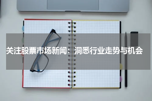  关注股票市场新闻：洞悉行业走势与机会