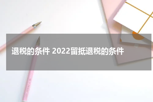 退税的条件 2022留抵退税的条件