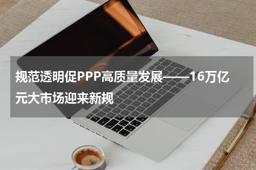 规范透明促PPP高质量发展——16万亿元大市场迎来新规