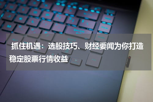  抓住机遇：选股技巧、财经要闻为你打造稳定股票行情收益