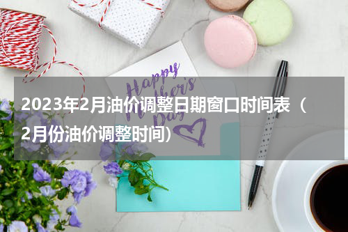 2023年2月油价调整日期窗口时间表（2月份油价调整时间）