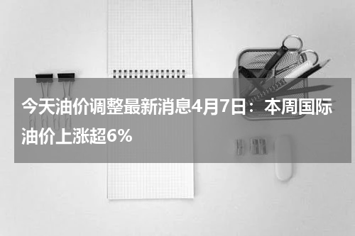今天油价调整最新消息4月7日：本周国际油价上涨超6%