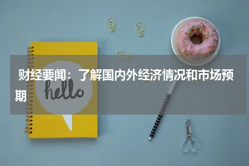  财经要闻：了解国内外经济情况和市场预期